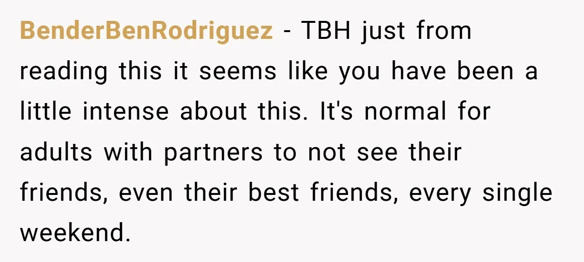 She Thought Asking Why She Was Being Excluded Was Reasonable. Her Best Friend Thought It Was “Intense.” BenderBenRodriguez − TBH just from reading this it seems like you have been a little intense about this. It's normal for adults with partners to not see their friends, even...