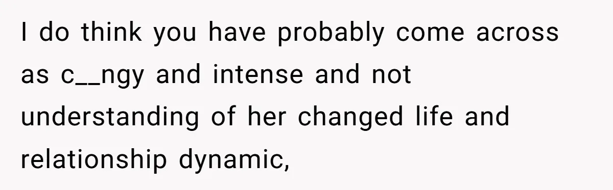 She Thought Asking Why She Was Being Excluded Was Reasonable. Her Best Friend Thought It Was “Intense.” I do think you have probably come across as c__ngy and intense and not understanding of her changed life and relationship dynamic,