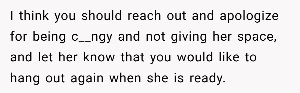 She Thought Asking Why She Was Being Excluded Was Reasonable. Her Best Friend Thought It Was “Intense.” I think you should reach out and apologize for being c__ngy and not giving her space, and let her know that you would like to hang out again when she...