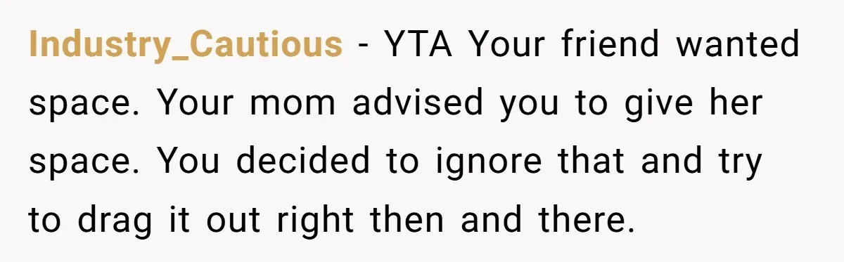 She Thought Asking Why She Was Being Excluded Was Reasonable. Her Best Friend Thought It Was “Intense.” Industry_Cautious − YTA Your friend wanted space. Your mom advised you to give her space. You decided to ignore that and try to drag it out right then and there.