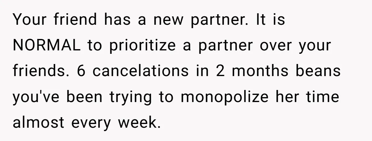 She Thought Asking Why She Was Being Excluded Was Reasonable. Her Best Friend Thought It Was “Intense.” Your friend has a new partner. It is NORMAL to prioritize a partner over your friends. 6 cancelations in 2 months beans you've been trying to monopolize her time almost...