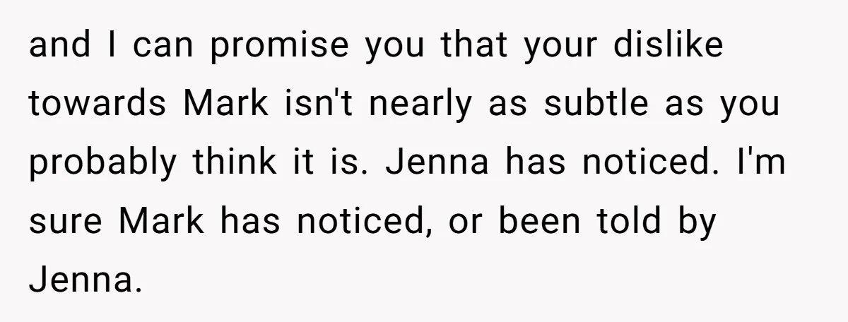 She Thought Asking Why She Was Being Excluded Was Reasonable. Her Best Friend Thought It Was “Intense.” and I can promise you that your dislike towards Mark isn't nearly as subtle as you probably think it is. Jenna has noticed. I'm sure Mark has noticed, or been...
