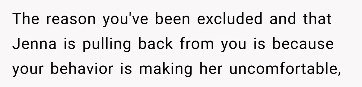She Thought Asking Why She Was Being Excluded Was Reasonable. Her Best Friend Thought It Was “Intense.” The reason you've been excluded and that Jenna is pulling back from you is because your behavior is making her uncomfortable,