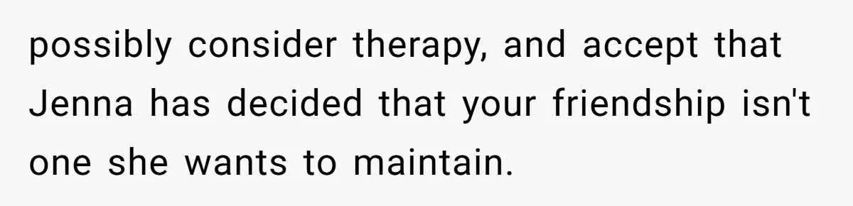 She Thought Asking Why She Was Being Excluded Was Reasonable. Her Best Friend Thought It Was “Intense.” possibly consider therapy, and accept that Jenna has decided that your friendship isn't one she wants to maintain.