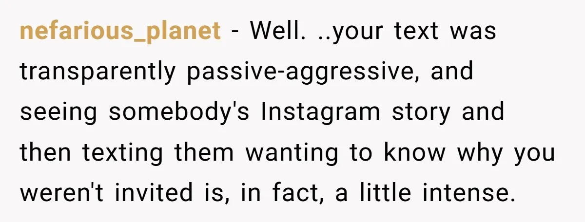 She Thought Asking Why She Was Being Excluded Was Reasonable. Her Best Friend Thought It Was “Intense.” nefarious_planet − Well. ..your text was transparently passive-aggressive, and seeing somebody's Instagram story and then texting them wanting to know why you weren't invited is, in fact, a little intense.