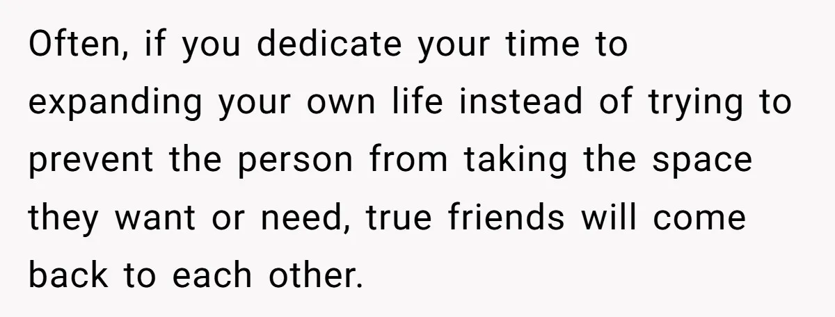 She Thought Asking Why She Was Being Excluded Was Reasonable. Her Best Friend Thought It Was “Intense.” Often, if you dedicate your time to expanding your own life instead of trying to prevent the person from taking the space they want or need, true friends will come...