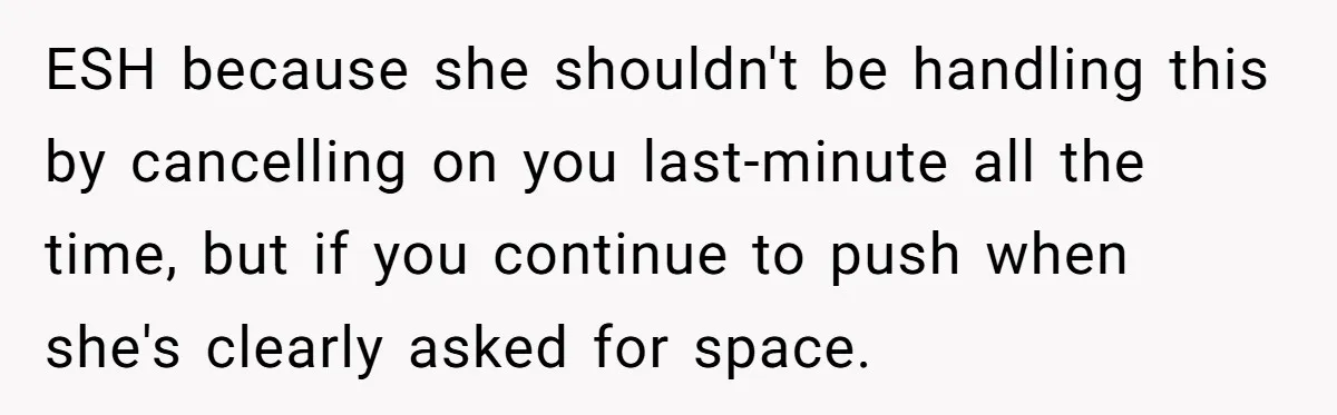 She Thought Asking Why She Was Being Excluded Was Reasonable. Her Best Friend Thought It Was “Intense.” ESH because she shouldn't be handling this by cancelling on you last-minute all the time, but if you continue to push when she's clearly asked for space.
