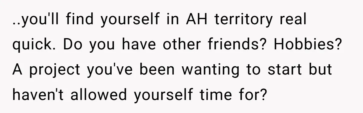 She Thought Asking Why She Was Being Excluded Was Reasonable. Her Best Friend Thought It Was “Intense.” ..you'll find yourself in AH territory real quick. Do you have other friends? Hobbies? A project you've been wanting to start but haven't allowed yourself time for?