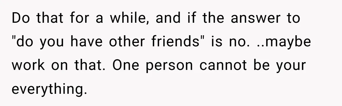 She Thought Asking Why She Was Being Excluded Was Reasonable. Her Best Friend Thought It Was “Intense.” Do that for a while, and if the answer to "do you have other friends" is no. ..maybe work on that. One person cannot be your everything.