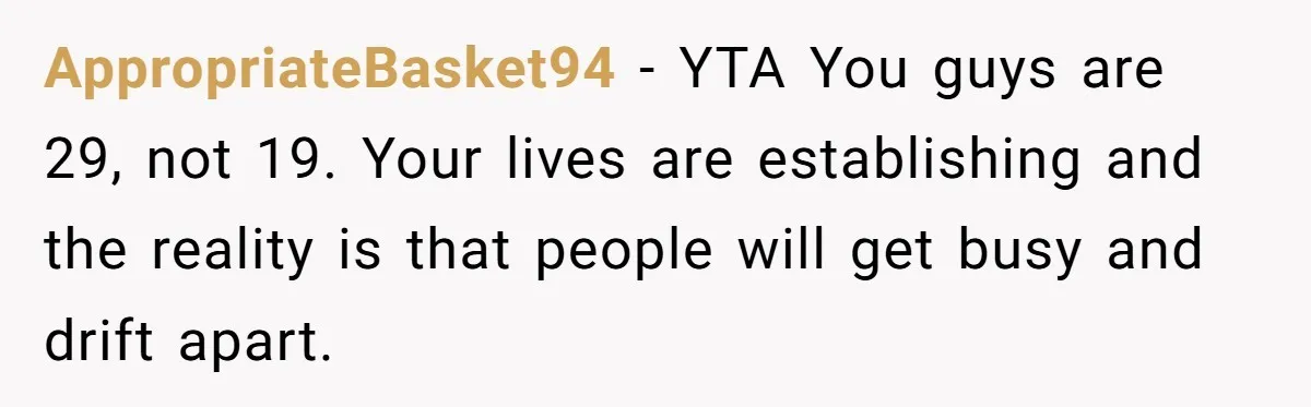 She Thought Asking Why She Was Being Excluded Was Reasonable. Her Best Friend Thought It Was “Intense.” AppropriateBasket94 − YTA You guys are 29, not 19. Your lives are establishing and the reality is that people will get busy and drift apart.