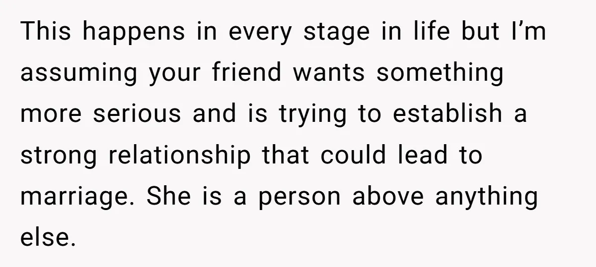 She Thought Asking Why She Was Being Excluded Was Reasonable. Her Best Friend Thought It Was “Intense.” This happens in every stage in life but I’m assuming your friend wants something more serious and is trying to establish a strong relationship that could lead to marriage. She...