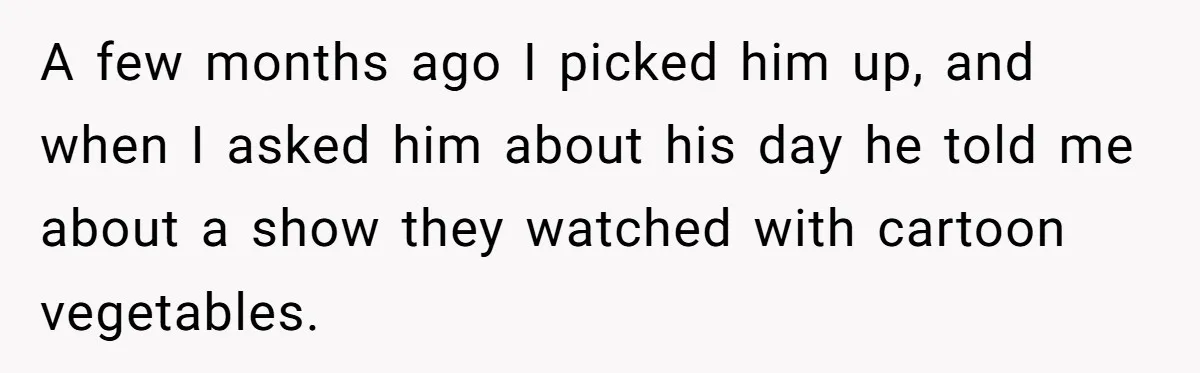A few months ago I picked him up, and when I asked him about his day he told me about a show they watched with cartoon vegetables.