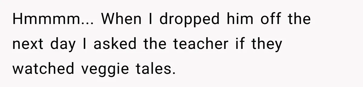 Hmmmm... When I dropped him off the next day I asked the teacher if they watched veggie tales.