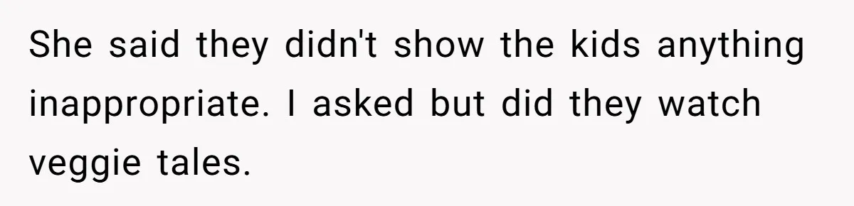 She said they didn't show the kids anything inappropriate. I asked but did they watch veggie tales.