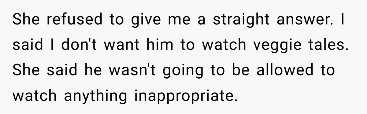 She refused to give me a straight answer. I said I don't want him to watch veggie tales. She said he wasn't going to be allowed to watch anything inappropriate.