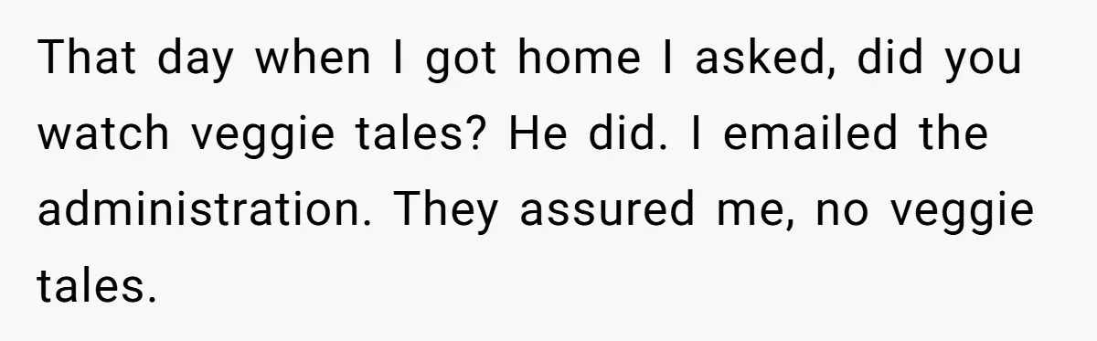That day when I got home I asked, did you watch veggie tales? He did. I emailed the administration. They assured me, no veggie tales.