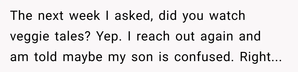 The next week I asked, did you watch veggie tales? Yep. I reach out again and am told maybe my son is confused. Right...