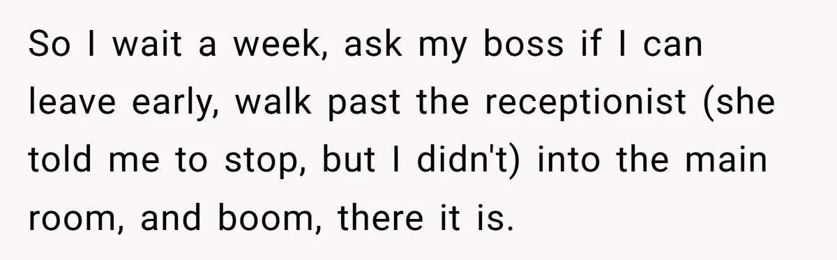 So I wait a week, ask my boss if I can leave early, walk past the receptionist (she told me to stop, but I didn't) into the main room, and...