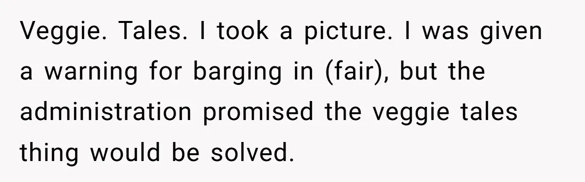 Veggie. Tales. I took a picture. I was given a warning for barging in (fair), but the administration promised the veggie tales thing would be solved.