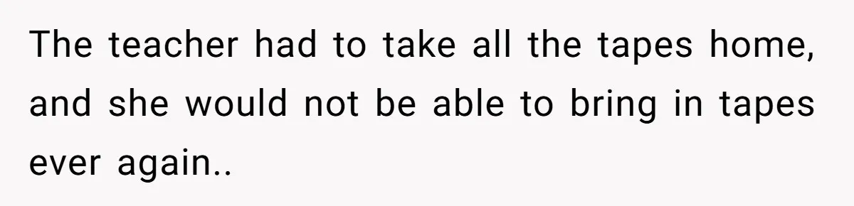 The teacher had to take all the tapes home, and she would not be able to bring in tapes ever again..