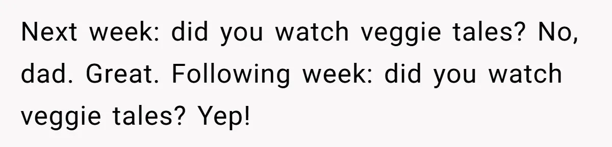 Next week: did you watch veggie tales? No, dad. Great. Following week: did you watch veggie tales? Yep!
