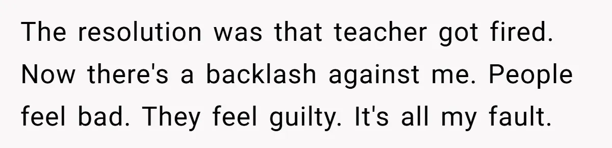 The resolution was that teacher got fired. Now there's a backlash against me. People feel bad. They feel guilty. It's all my fault.