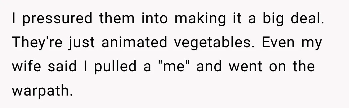 I pressured them into making it a big deal. They're just animated vegetables. Even my wife said I pulled a "me" and went on the warpath.