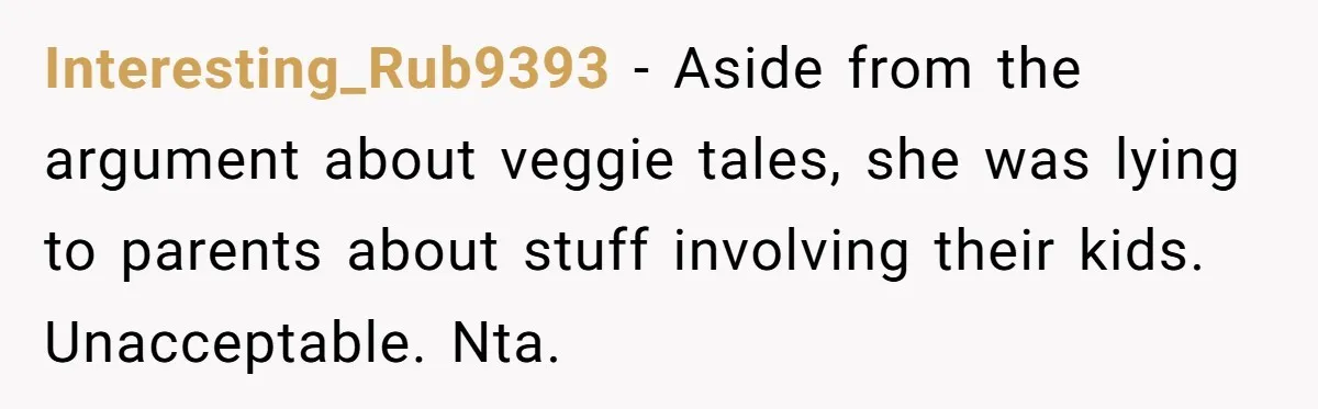 Interesting_Rub9393 − Aside from the argument about veggie tales, she was lying to parents about stuff involving their kids. Unacceptable. Nta.