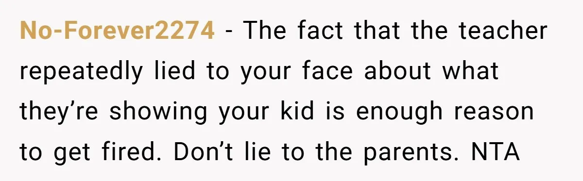 No-Forever2274 − The fact that the teacher repeatedly lied to your face about what they’re showing your kid is enough reason to get fired. Don’t lie to the parents. NTA