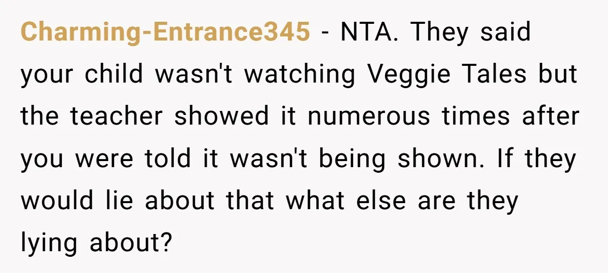 Charming-Entrance345 − NTA. They said your child wasn't watching Veggie Tales but the teacher showed it numerous times after you were told it wasn't being shown. If they would lie...