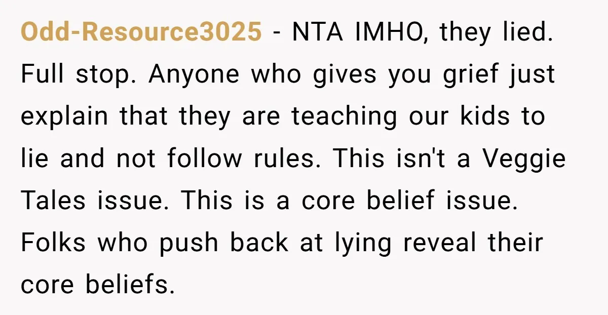 Odd-Resource3025 − NTA IMHO, they lied. Full stop. Anyone who gives you grief just explain that they are teaching our kids to lie and not follow rules. This isn't a...