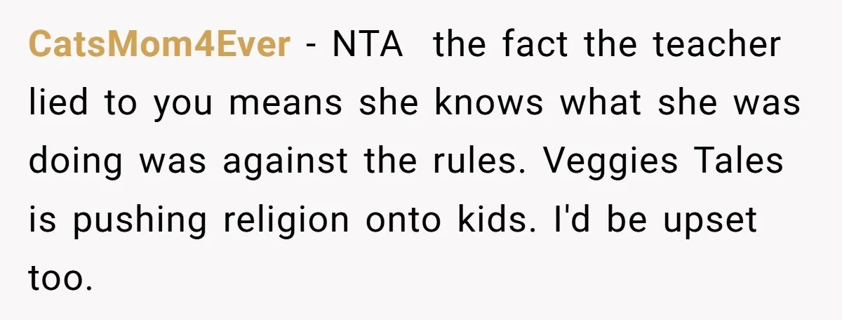 CatsMom4Ever − NTA the fact the teacher lied to you means she knows what she was doing was against the rules. Veggies Tales is pushing religion onto kids. I'd be...