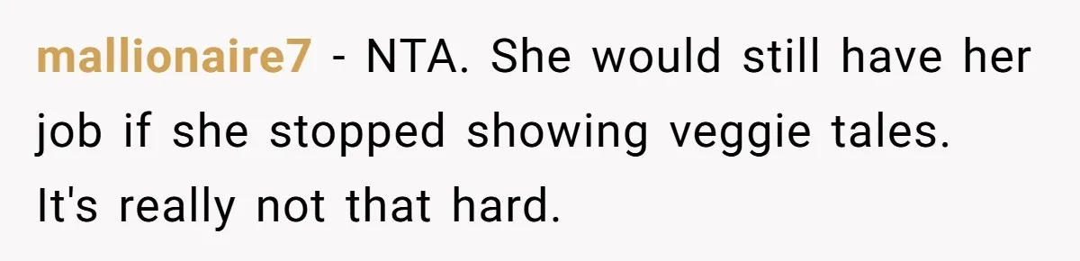mallionaire7 − NTA. She would still have her job if she stopped showing veggie tales. It's really not that hard.
