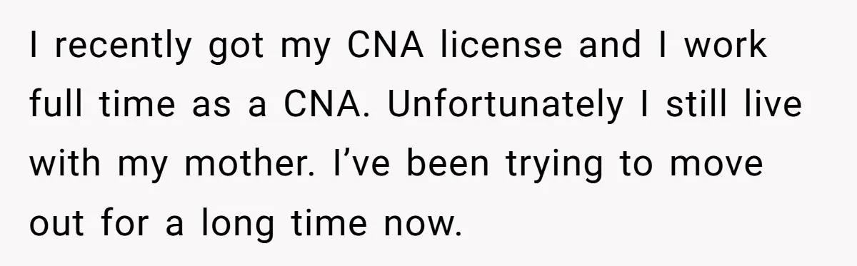 I recently got my CNA license and I work full time as a CNA. Unfortunately I still live with my mother. I’ve been trying to move out for a long...