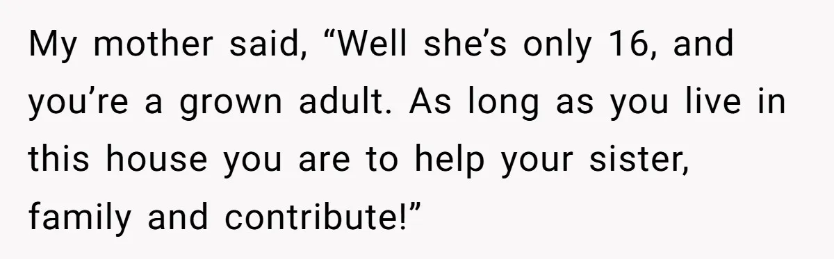 My mother said, “Well she’s only 16, and you’re a grown adult. As long as you live in this house you are to help your sister, family and contribute!”
