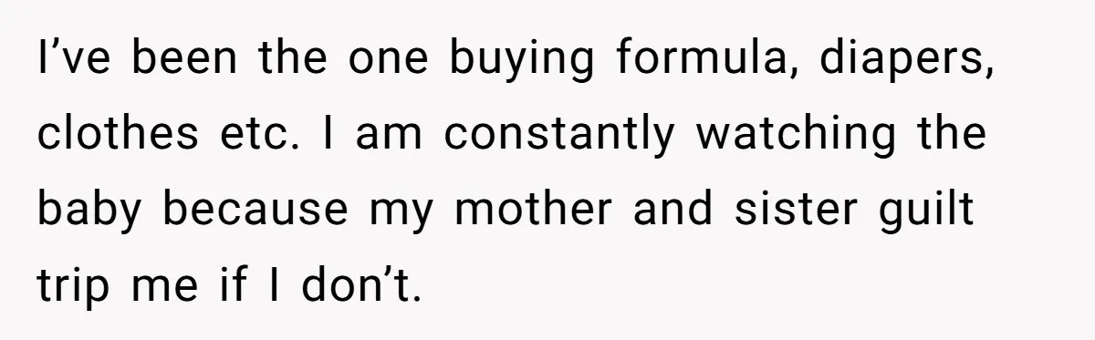 I’ve been the one buying formula, diapers, clothes etc. I am constantly watching the baby because my mother and sister guilt trip me if I don’t.