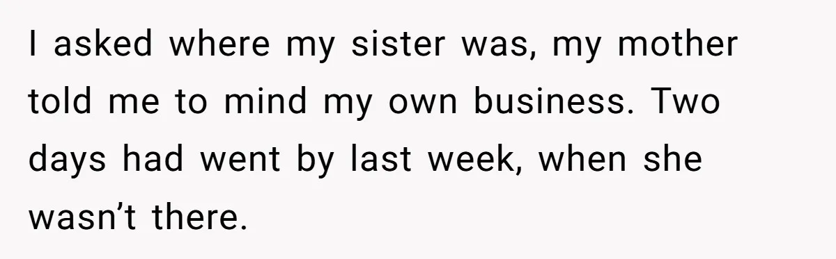 I asked where my sister was, my mother told me to mind my own business. Two days had went by last week, when she wasn’t there.