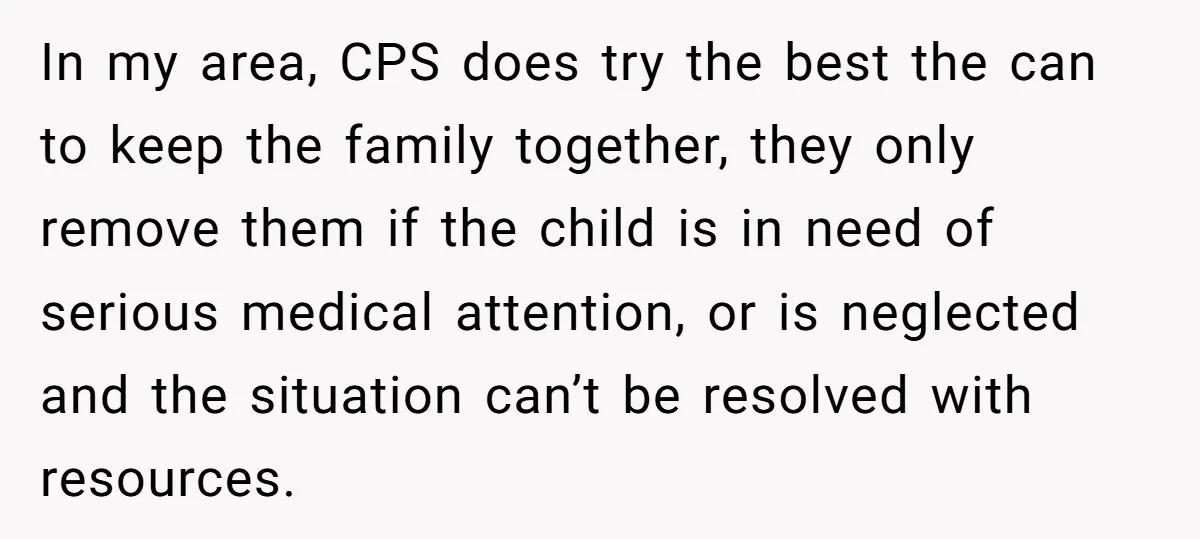 In my area, CPS does try the best the can to keep the family together, they only remove them if the child is in need of serious medical attention, or...