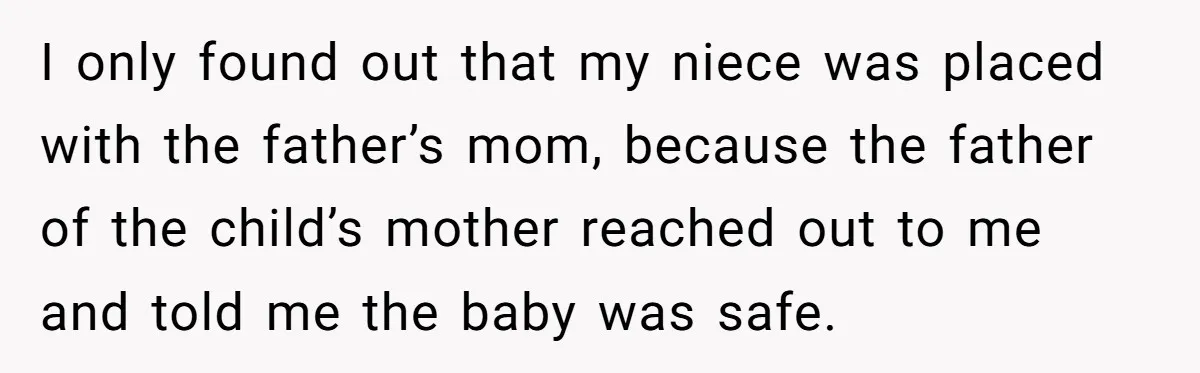 I only found out that my niece was placed with the father’s mom, because the father of the child’s mother reached out to me and told me the baby was...