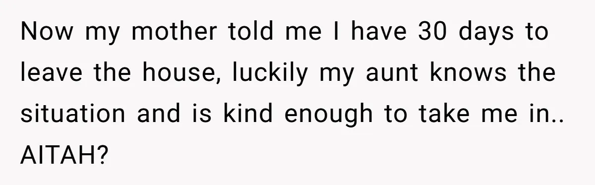 Now my mother told me I have 30 days to leave the house, luckily my aunt knows the situation and is kind enough to take me in.. AITAH?