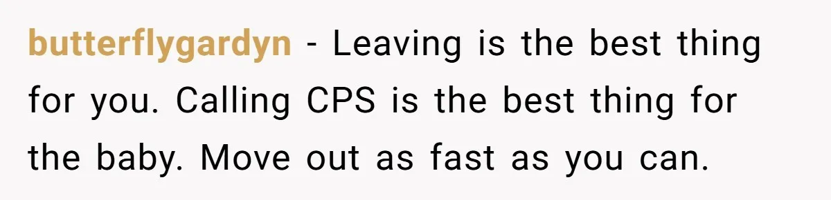 butterflygardyn − Leaving is the best thing for you. Calling CPS is the best thing for the baby. Move out as fast as you can.