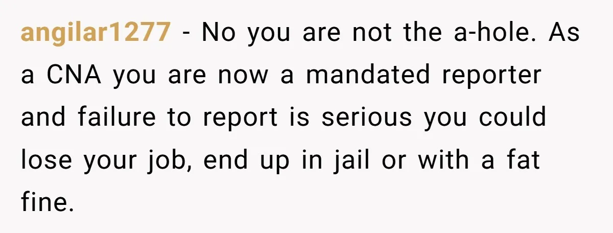 angilar1277 − No you are not the a-hole. As a CNA you are now a mandated reporter and failure to report is serious you could lose your job, end up...