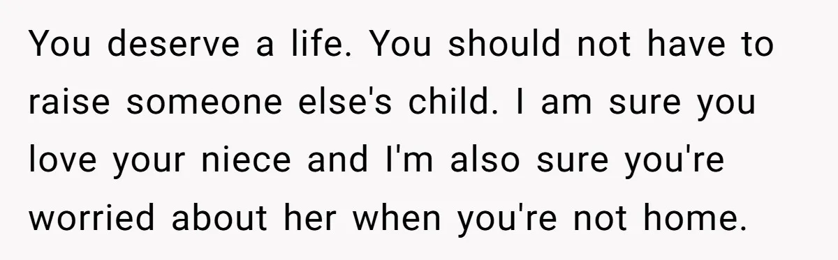 You deserve a life. You should not have to raise someone else's child. I am sure you love your niece and I'm also sure you're worried about her when you're...