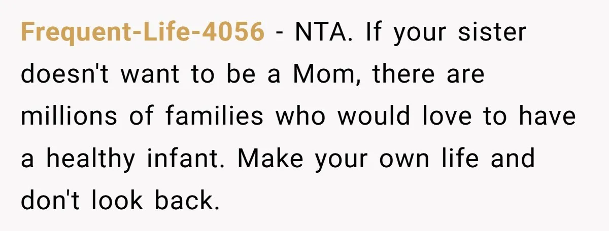 Frequent-Life-4056 − NTA. If your sister doesn't want to be a Mom, there are millions of families who would love to have a healthy infant. Make your own life and...