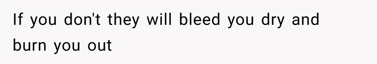 If you don't they will bleed you dry and burn you out