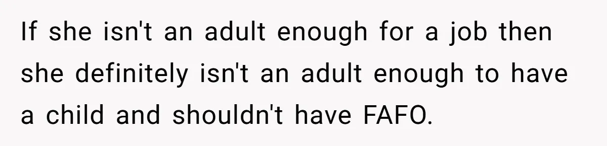 If she isn't an adult enough for a job then she definitely isn't an adult enough to have a child and shouldn't have FAFO.