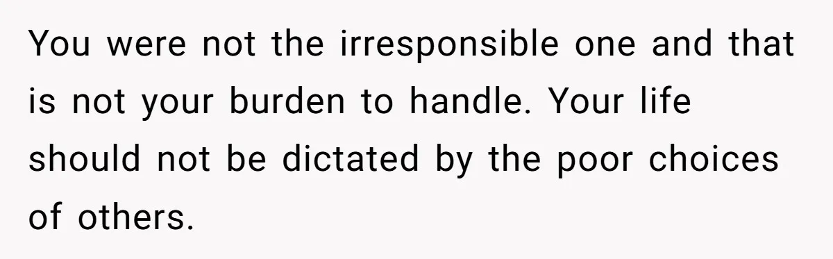 You were not the irresponsible one and that is not your burden to handle. Your life should not be dictated by the poor choices of others.