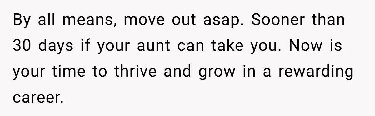 By all means, move out asap. Sooner than 30 days if your aunt can take you. Now is your time to thrive and grow in a rewarding career.