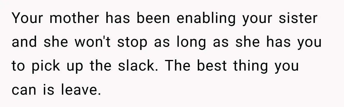 Your mother has been enabling your sister and she won't stop as long as she has you to pick up the slack. The best thing you can is leave.