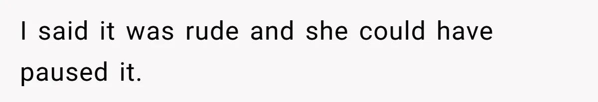 I said it was rude and she could have paused it.